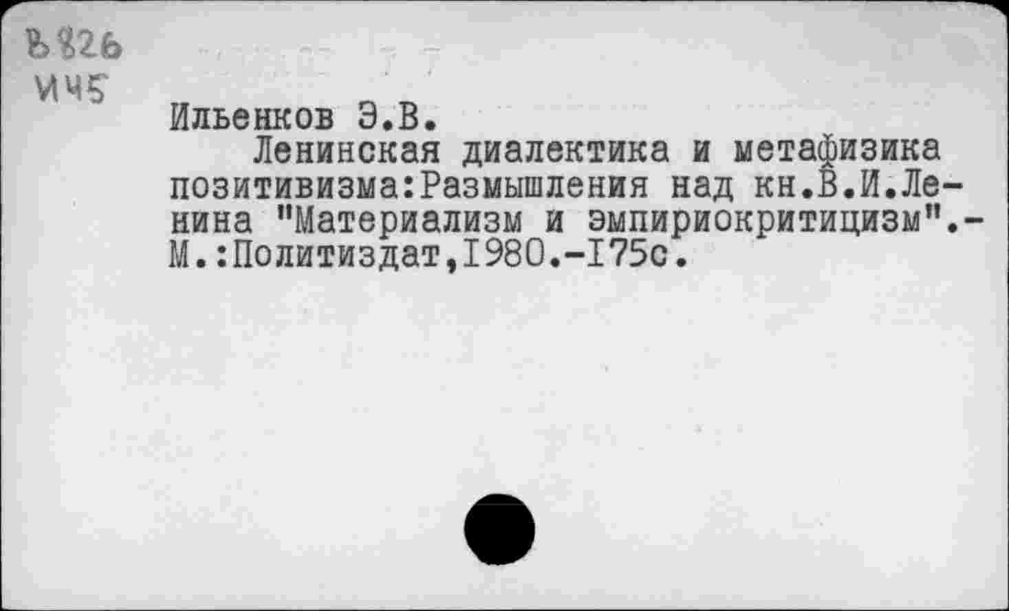 ﻿Ильенков Э.В.
Ленинская диалектика и метафизика позитивизма:Размышления над кн.В.И.Ле нина ’’Материализм и эмпириокритицизм” М.Политиздат,1980.-175с.